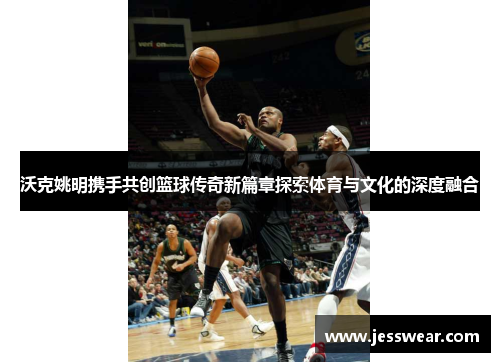 沃克姚明携手共创篮球传奇新篇章探索体育与文化的深度融合