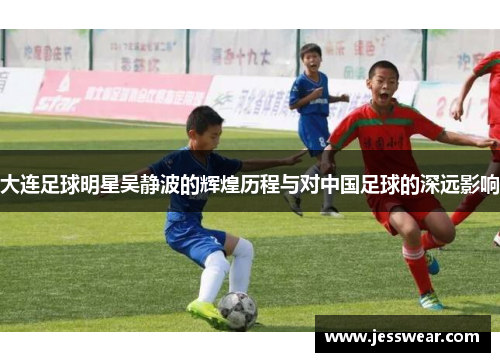 大连足球明星吴静波的辉煌历程与对中国足球的深远影响